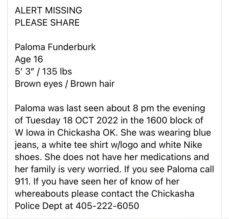 🛑MISSING🛑
PALOMA FUNDERBURK

Age 16
5’ 3
135 lbs
Brown eyes
Brown hair 
 
last seen Tuesday 18 OCT 2022 in Chickasha OK
Clothing: blue jeans, a white tee shirt w/logo and white Nike shoes
Chickasha Police Dept at 405-222-6050

#mmiw #mmiwusa #mmiwg #MissingChildAlert #Oklahoma