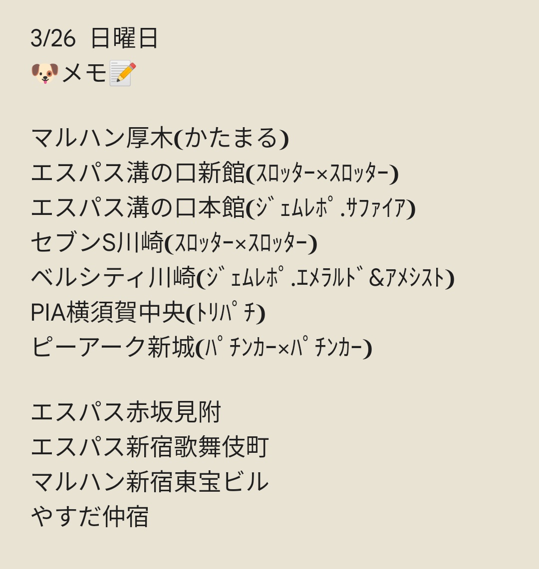 3/27 月曜日
🐶メモ📝
アビバ海老名
タイガー7綱島
セブンS川崎
マルハン横浜町田
マルハン都筑
グランキコーナ相模原
ともえセンター南
123横浜西口
エスパス溝の口本館
ユーコーラッキー37辻堂
PIA厚木本館
やすだ大和
エスパス新宿歌舞伎町
エスパス新小岩
エスパス渋谷本館…