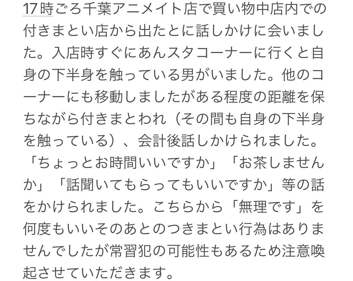 注意喚起　千葉　アニメイト　不審者

特徴
青系の作業着姿
青系の帽子を装着
推定年齢50から80歳

急いでいたため警察やアニメイト当店に連絡できていません。
よく利用する店舗でこのような体験は初めてでした。利用される方はお気をつけてください。