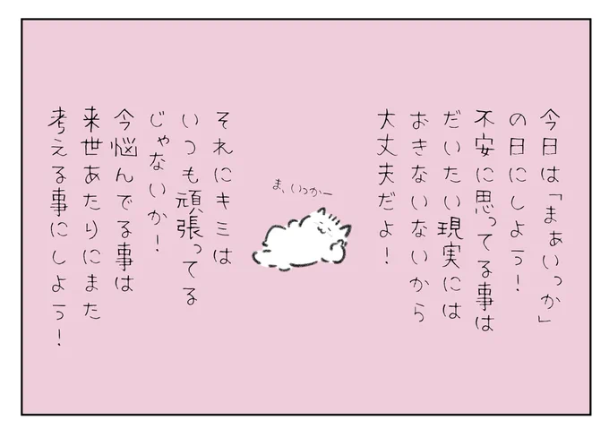 今日は「まぁいっか!」の日にしよう!
不安に思ってる事は大体現実にはおきないから大丈夫だよ!それにキミはいつも頑張ってるじゃないか!今悩んでる事は来世あたりにまた考える事にしよう! 