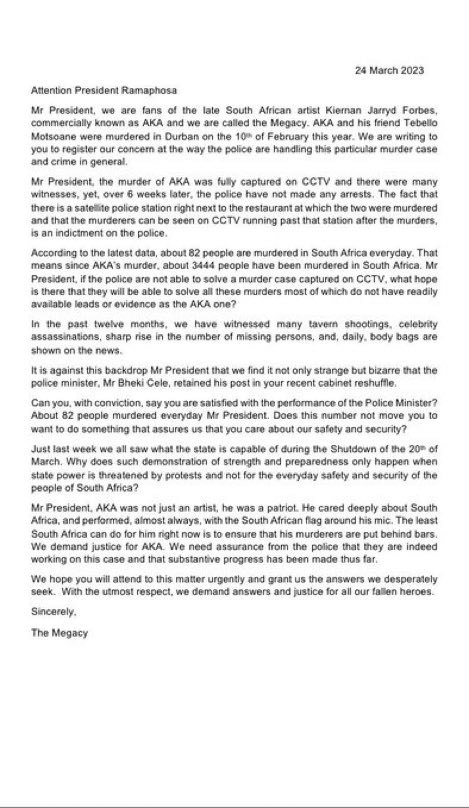 sahiphop247's tweet photo. The Megacy, a group of fans of the late South African artist AKA, have written a letter to President Ramaphosa expressing concern about the handling of AKA's murder case and crime in general in South Africa. They highlight that the murder was captured on CCTV and there were many witnesses, yet over 6 weeks later, no arrests have been made. They also express frustration about the high rate of murder in the country, with 82 people being murdered daily, and question the effectiveness of the police in solving these cases. The group demands justice for AKA and assurance from the police that progress has been made in the case. They also criticize the retention of the Police Minister in the recent cabinet reshuffle and call for action to improve the safety and security of the people of South Africa. #RIPAKA #JusticeForAKA