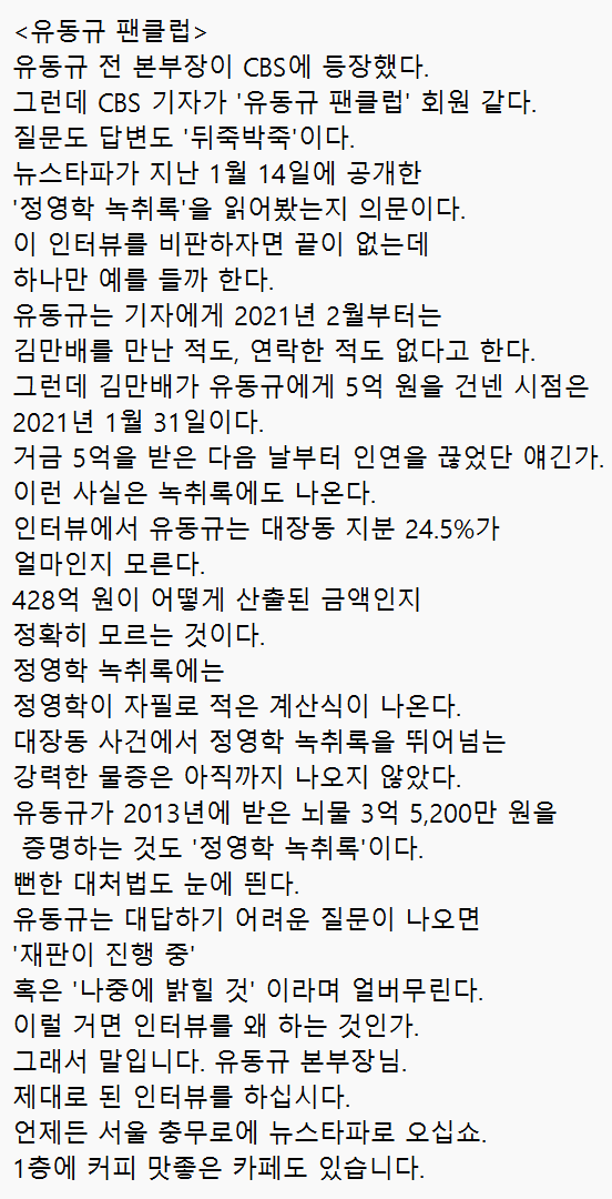 봉지욱 기자님

<유동규 팬클럽>
유동규 전 본부장이 CBS에 등장했다. 
그런데 CBS 기자가 '유동규 팬클럽' 회원 같다. 질문도 답변도 '뒤죽박죽'이다. 
뉴스타파가 지난 1월 14일에 공개한 '정영학 녹취록'을 읽어봤는지 의문이다.  이 인터뷰를 비판하자면 끝이 없는데 하나만 예를 들까 한다.