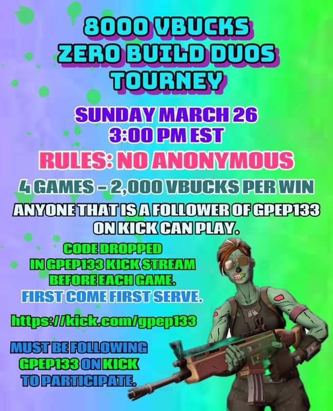 🚨8000 VBUCKS ZERO BUILD DUOS TOURNEY🚨

• March 26th 3pm EST
• 4 Games, 2K vbucks per win
• Rules: No Anonymous 
• Anyone that is a follower of GPEP133 on Kick can play. First come first serve, no signup
• Codes given on stream before each game kick.com/gpep133
