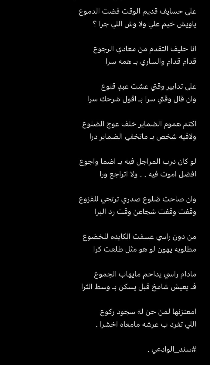 على تدابير وقتي . . عشت عبدٍ قنوع 
وان قال وقتي سرا بـ اقول شرحك سرا

اكتم هموم الضماير خلف عوج الضلوع 
ولافيه شخص بـ ماتخفي الضماير درا

لو كان درب المراجل فيه بـ اضما واجوع 
افضل اموت فيه . . ولا اتراجع ورا 

#سند_الوادعي .