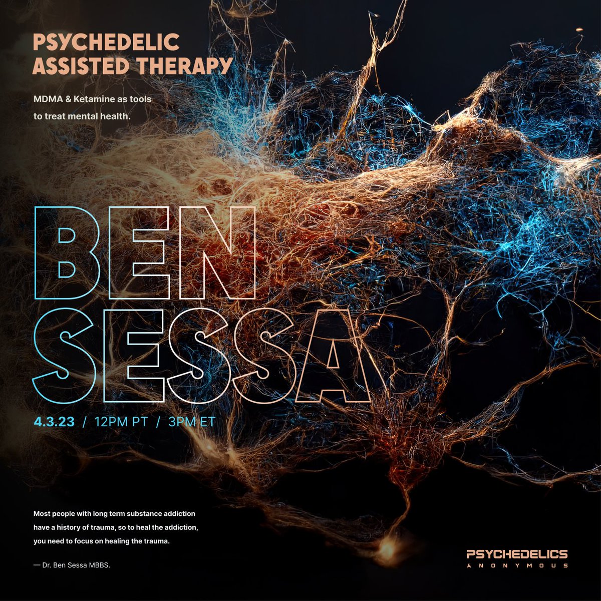 /  B E N
/  S E S S A

MDMA &amp; Ketamine as tools to treat mental health.

- - -

Psychedelics Anonymous proudly presents Dr. Ben Sessa for a discussion on Psychedelic Assisted Therapy.

Save the date.

April 3, 2023, 12PM PT  /  3PM ET