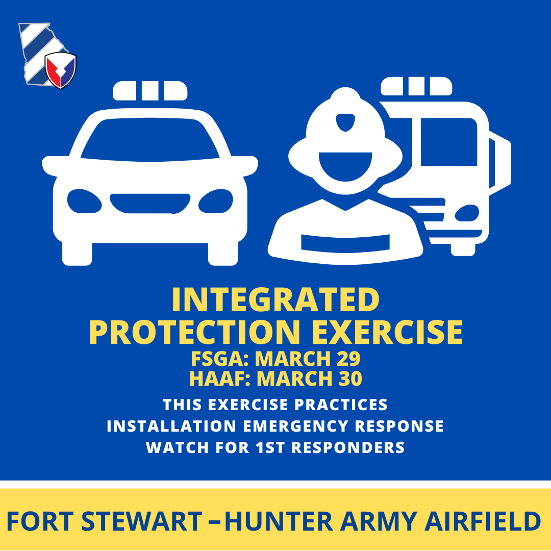 Fort Stewart-Hunter Army Airfield will have an integrated protection exercise March 29 on Stewart and March 30 at Hunter. The exercise practices the Installation's emergency response. During the exercise, you may hear the installation Big Voice activated. Watch for road blocks.