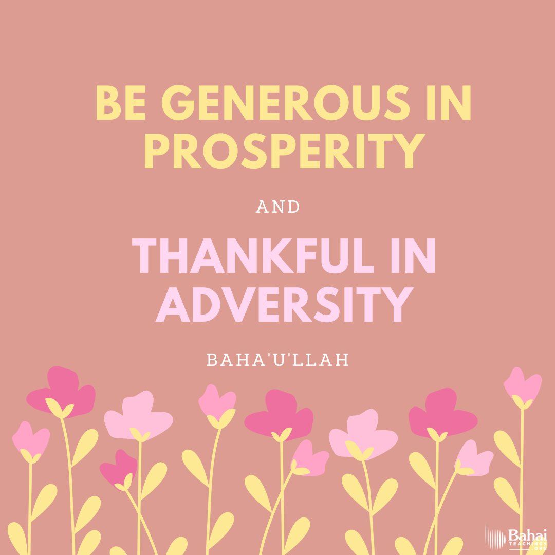 Be generous in prosperity, and thankful in adversity. Be worthy of the trust of thy neighbor, and look upon him with a bright and friendly face. Be a treasure to the poor, an admonisher to the rich, an answerer to the cry of the needy... - #Bahaullah

#Bahai #BahaiFaith