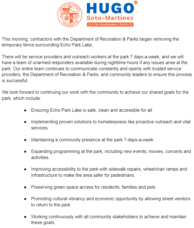 This morning, contractors with the Department of Recreation & Parks began removing the temporary fence surrounding Echo Park Lake.
There will be service providers and outreach workers at the park 7 days-a-week, and we will have a team of unarmed responders available during nighttime hours if any issues arise at the park. Our entire team continues to communicate constantly and openly with trusted service providers, the Department of Recreation & Parks, and community leaders to ensure this process is successful.
We look forward to continuing our work with the community to achieve our shared goals for the park, which include:
Ensuring Echo Park Lake is safe, clean and accessible for all.
Implementing proven solutions to homelessness like proactive outreach and vital services.
Maintaining a community presence at the park 7-days-a-week.
Expanding programming at the park, including new events, movies, concerts and activities.
Improving accessibility to the park with sidewalk repai