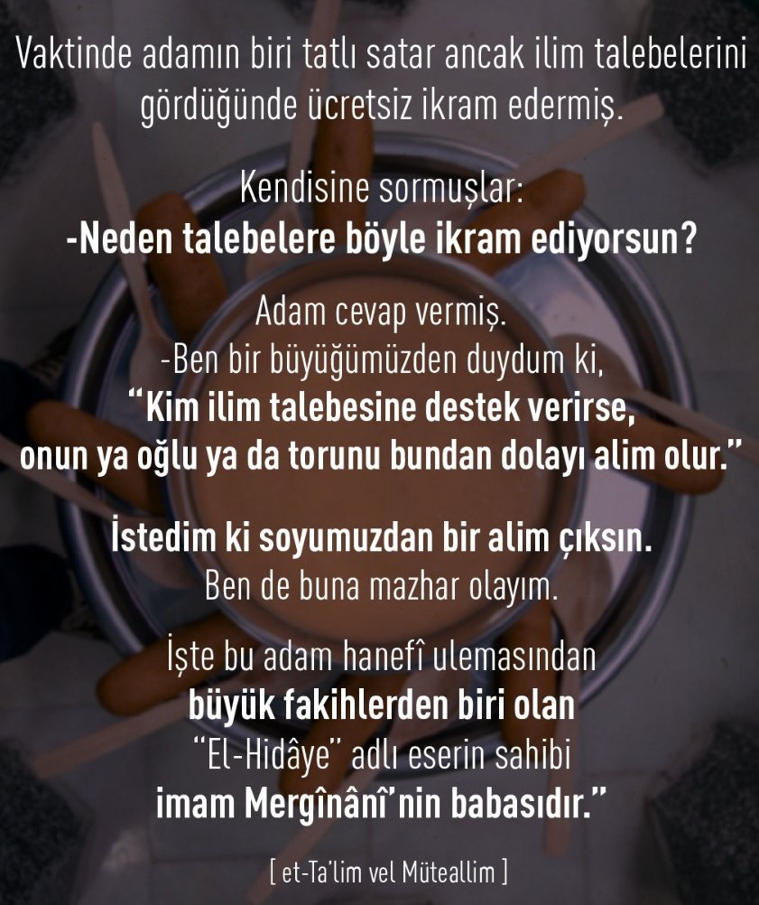 Muhammed_Tokadi's tweet photo. 🔹Vaktinde adamın biri tatlı satar ancak ilim talebelerini gördüğünde ücretsiz ikram edermiş.
🔹Kendisine sormuşlar:
-Neden talebelere böyle ikram ediyorsun?
🔹Adam cevap vermiş.
-Ben bir büyüğümüzden duydum ki, "Kim ilim talebesine destek verirse, onun ya oğlu ya da torunu bundan dolayı alim olur."
🔹İstedim ki soyumuzdan bir alim çıksın. Ben de buna mazhar olayım.
🔹İşte bu adam hanefî ulemasından büyük fakihlerden biri olan "El-Hidâye" adlı eserin sahibi imam Mergînânî'nin babasıdır."

[et-Ta'lim vel Müteallim]