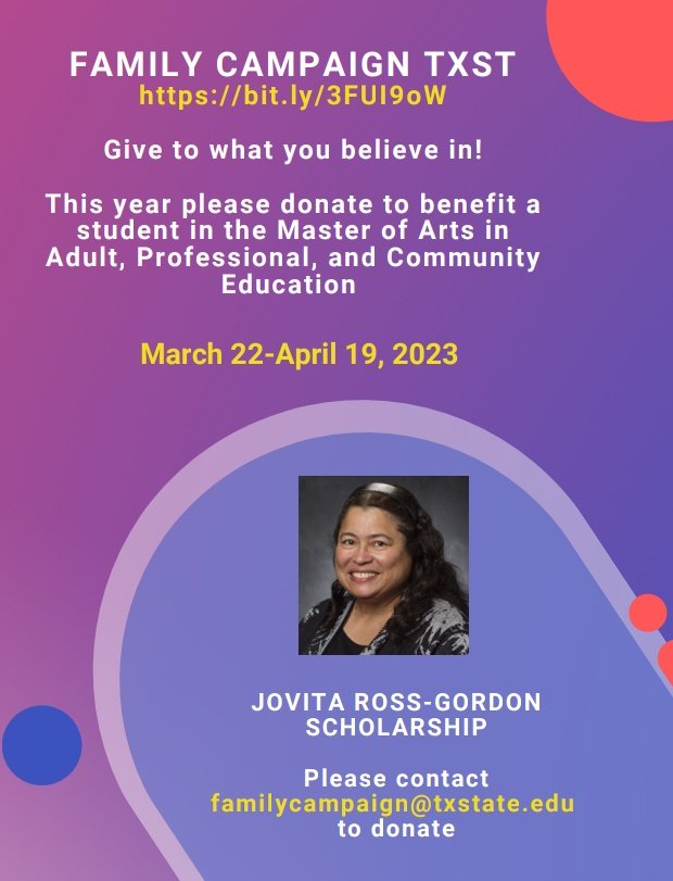 The Family Campaign <a href="/txst/">Texas State University</a> State makes it easy for you to give to what you believe in.  
This year, please donate to the Jovita Ross-Gordon Scholarship, to benefit a master’s student based on merit and financial need.
<a href="/CLAS_TXST/">CLAS at Texas State</a> 
<a href="/TXSTCOE/">College of Education at TXST</a> 
<a href="/APCETXST_PhD/">APCE TX ST Doctoral Program</a> 
<a href="/TxStateAdultEd/">Texas State APCE MA</a>