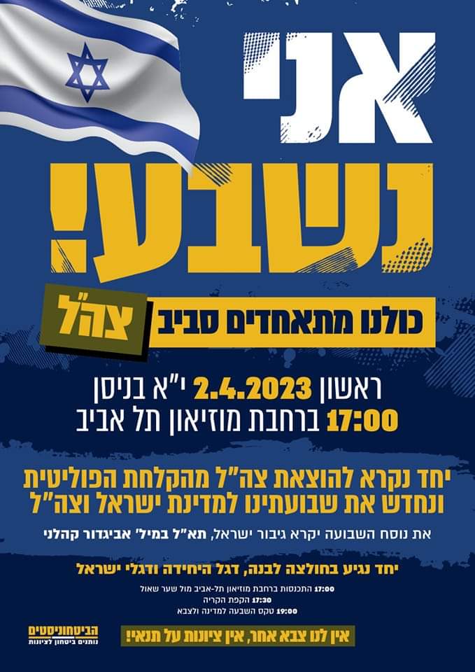 כשקהלני יקרא את השבועה נשאג אחריו: אני נשבע!

לא נמשיך לעמוד מנגד בזמן שנעשה שימוש פוליטי ציני בדבר היקר לנו, צבא ההגנה לישראל.

זמן לעשות מעשה!

אזרחים, מפקדות ומפקדים, לוחמות ולוחמים - כולנו נקראים לדגל!
כולנו מתאחדים מסביב לצהל, כולנו נתאחד סביב מדינת ישראל, כולנו מגיעים!