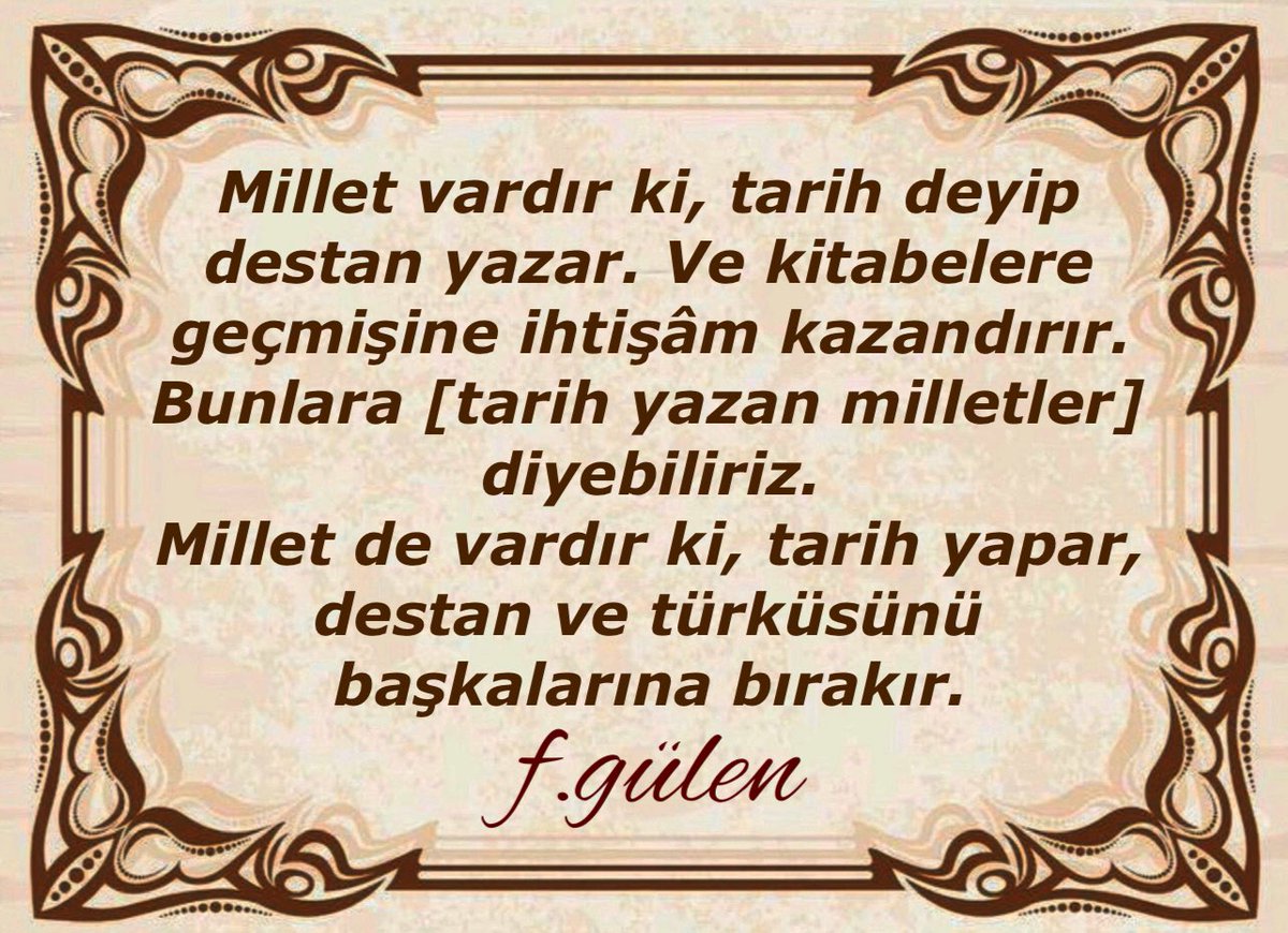 Millet vardır ki, tarih deyip destan yazar. Ve kitabelere
geçmişine ihtişâm kazandırır. Bunlara [tarih yazan milletler] diyebiliriz. Millet de vardır ki, tarih yapar, destan ve türküsünü başkalarına bırakır.
#FGülen