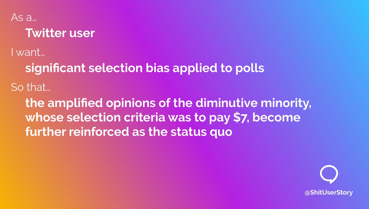 As a… – Twitter user I want… – significant selection bias applied to polls so that… – the amplified opinions of the diminutive minority, whose selection criteria was to pay $7, become further reinforced as the status quo