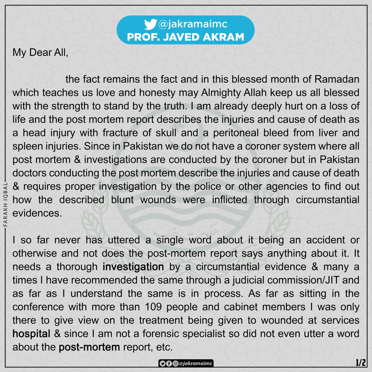 jakramaimc's tweet photo. My Dear All,

The fact remains the fact and in this blessed month of Ramadan which teaches us love and honesty may Almighty Allah keep us all blessed with the strength to stand by the truth.
I am already deeply hurt on a loss of life and the post mortem report describes the injuries and cause of death as a head injury with fracture of skull and a peritoneal bleed from liver and spleen injuries. Since in Pakistan we do not have a coroner system where all post mortem & investigations are conducted by the coroner but in Pakistan doctors conducting the post mortem describe the injuries and cause of death and requires proper investigation by the police or other agencies to find out how the described blunt wounds were inflicted through circumstantial evidences.
I so far never has uttered a single word about it being an accident or otherwise and not does the post-mortem report says anything about it .It needs a thorough investigation by a circumstantial evidence  and many a times I have recommended the same through a judicial commission/JIT and as far as I understand the same is in process .
As far as sitting in the conference with more than 109 people and cabinet members I was only there to give view on the treatment being given to wounded at services hospital and since I am not a forensic specialist so did not even utter a word about the post-mortem report, etc .
All my life I have stood by the truth and trust me in this unfortunate instance also I in the holy month pledge to all and to Almighty Allah that I will stand by the truth and nothing but the truth and May Allah bless me the courage to always do that.I will not take a second to step down if proven guilty by anyone with a proof that I said it was a road side accident(not my job) as several TV interviews can be referred to I believe strongly that Almighty Allah is enough for me as always and May He protect and bless us all as Muslims now and always.I look forward to your love,care and prayers now and always. Do stay blessed with all the wonderful things,ameen while anyone welcome to meet me physically/virtually or call me for any clarifications while we wait for the reports by the JIT/Judicial commission.