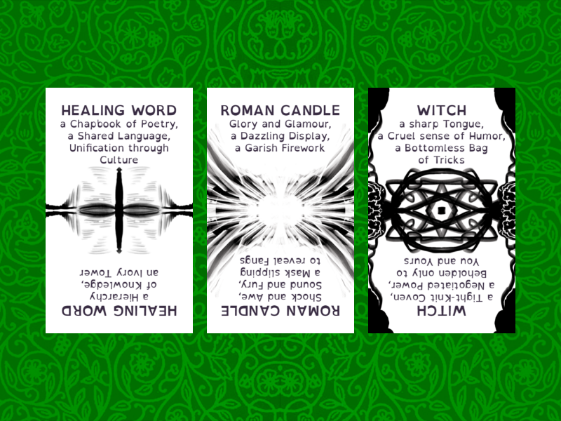 HEALING WORD
a Chapbook of Poetry‚
a Shared Language‚
Unification through
Culture

ROMAN CANDLE
Glory and Glamour‚
a Dazzling Display‚
a Garish Firework

WITCH
a sharp Tongue‚
a Cruel sense of Humor‚
a Bottomless Bag
of Tricks