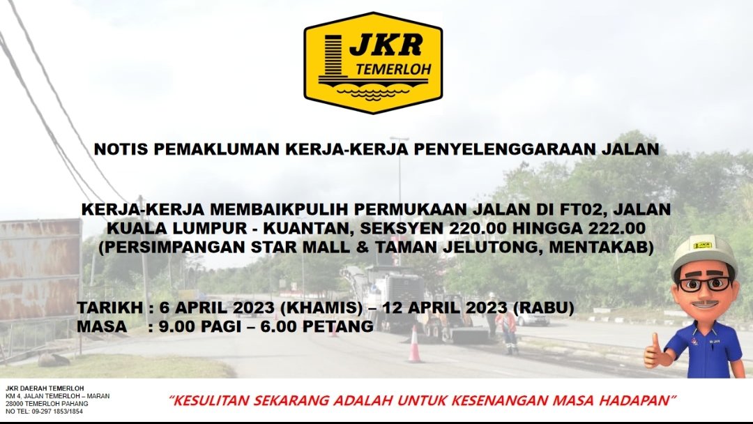 NOTIS PEMAKLUMAN

KERJA-KERJA MEMBAIKPULIH PERMUKAAN JALAN DI FT02, JALAN KUALA LUMPUR - KUANTAN, SEKSYEN 220.00 HINGGA 222.00 (PERSIMPANGAN STAR MALL &amp; TAMAN JELUTONG, MENTAKAB)

TARIKH : 6 APRIL 2023 (KHAMIS) - 12 APRIL 2023 (RABU) MASA : 9.00 PAGI - 6.00 PETANG