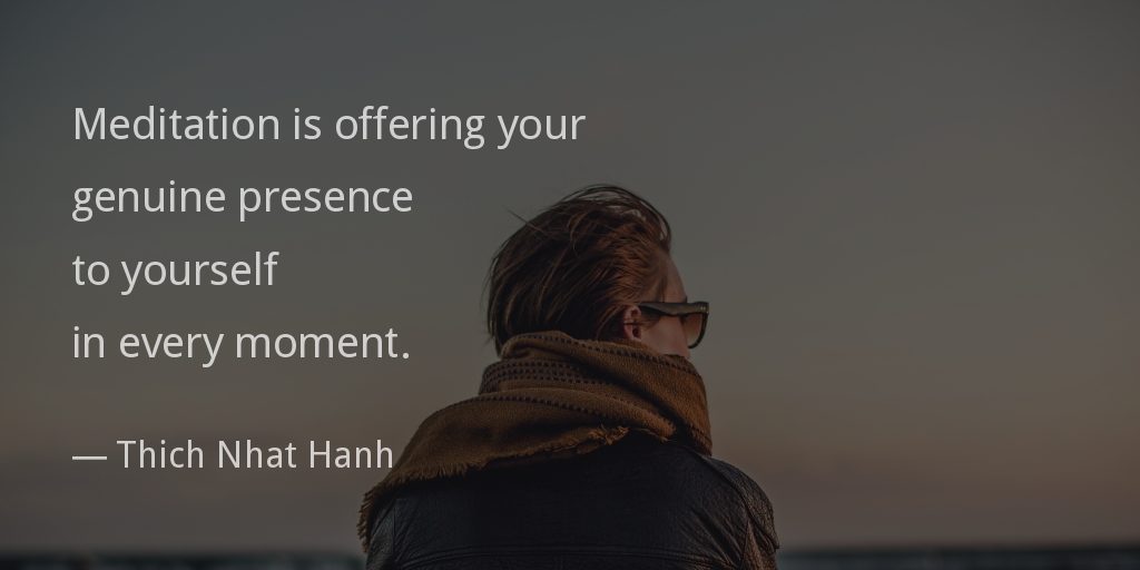 Meditation is offering your genuine presence to yourself in every moment.
— Thich Nhat Hanh