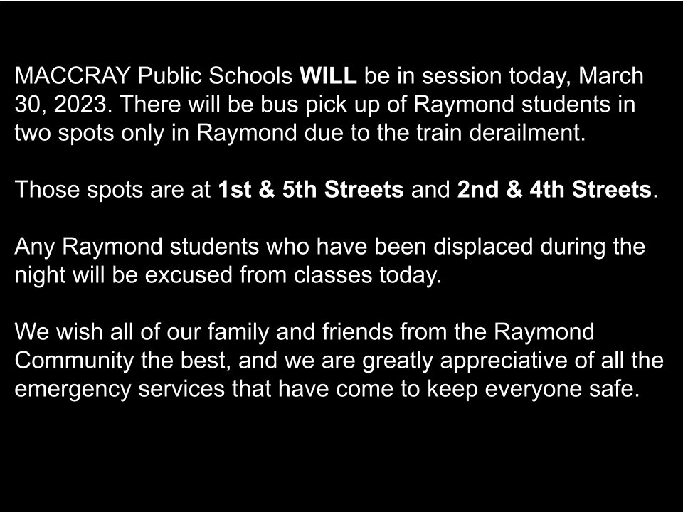 Black background with white text stating "MACCRAY Public Schools WILL be in session today, March 30, 2023. There will be bus pick up of Raymond students in two spots only in Raymond due to the train derailment.

Those spots are at 1st & 5th Streets and 2nd & 4th Streets.

Any Raymond students who have been displaced during the night will be excused from classes today.

We wish all of our family and friends from the Raymond Community the best, and we are greatly appreciative of all the emergency services that have come to keep everyone safe."