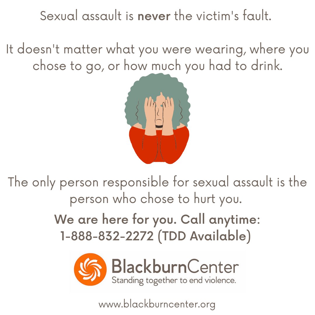 Sexual assault is never the victim's fault. 
It doesn't matter what you were wearing, where you chose to go, or how much you had to drink. 
The only person responsible for sexual assault is the one who chose to hurt you.
We are here for you:: 1-888-832-2272 (TDD Available)