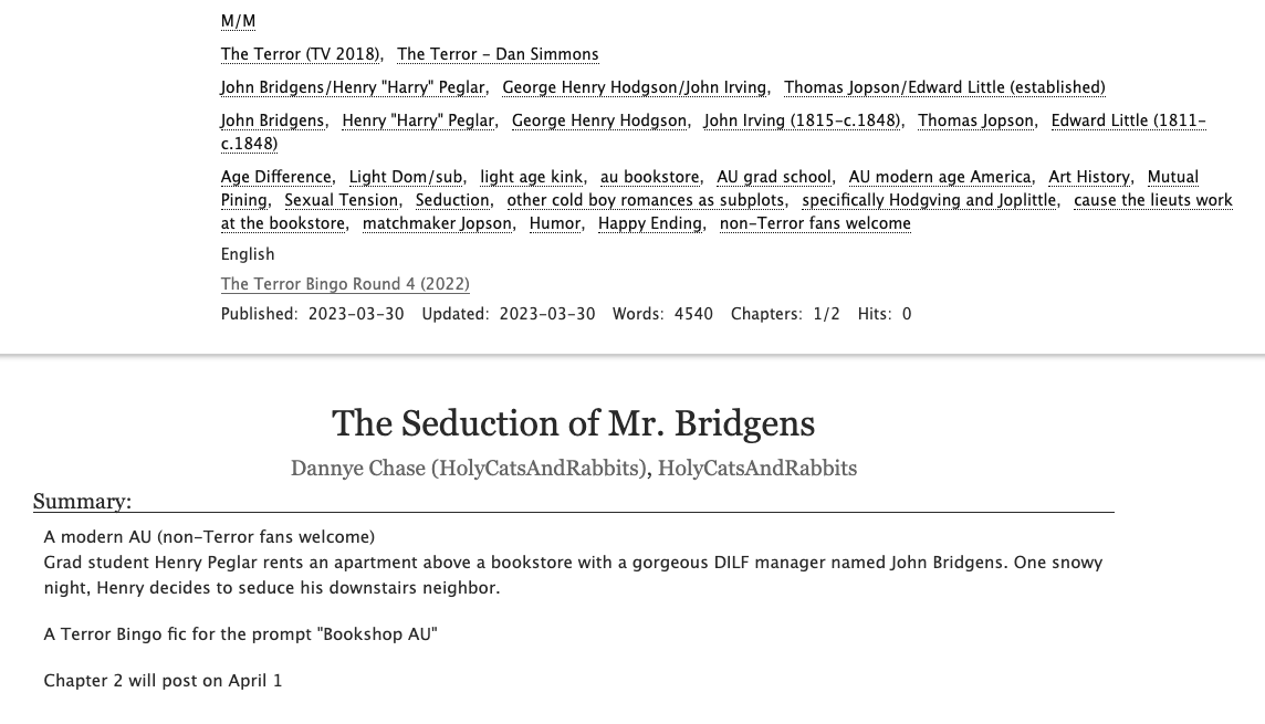 A screenshot of "The Seduction of Mr. Bridgens" chapter 1, by Dannye Chase/HolyCatsAndRabbits on Ao3. Rated E, no archive warnings apply, 4540 words

John Bridgens/Henry Peglar, George Henry Hodgson/John Irving, Thomas Jopson/Edward Little (established)

Tags: 
Age Difference, Light Dom/sub, light age kink, au bookstore, AU grad school, AU modern age America, Art History, Mutual Pining, Sexual Tension, Seduction, other cold boy romances as subplots, specifically Hodgving and Joplittle, cause the lieuts work at the bookstore, matchmaker Jopson, Humor, Happy Ending, non-Terror fans welcome

A modern AU (non-Terror fans welcome)
Grad student Henry Peglar rents an apartment above a bookstore with a gorgeous DILF manager named John Bridgens. One snowy night, Henry decides to seduce his downstairs neighbor.

A Terror Bingo fic for the prompt "Bookshop AU"

Chapter 2 will post on April 1
