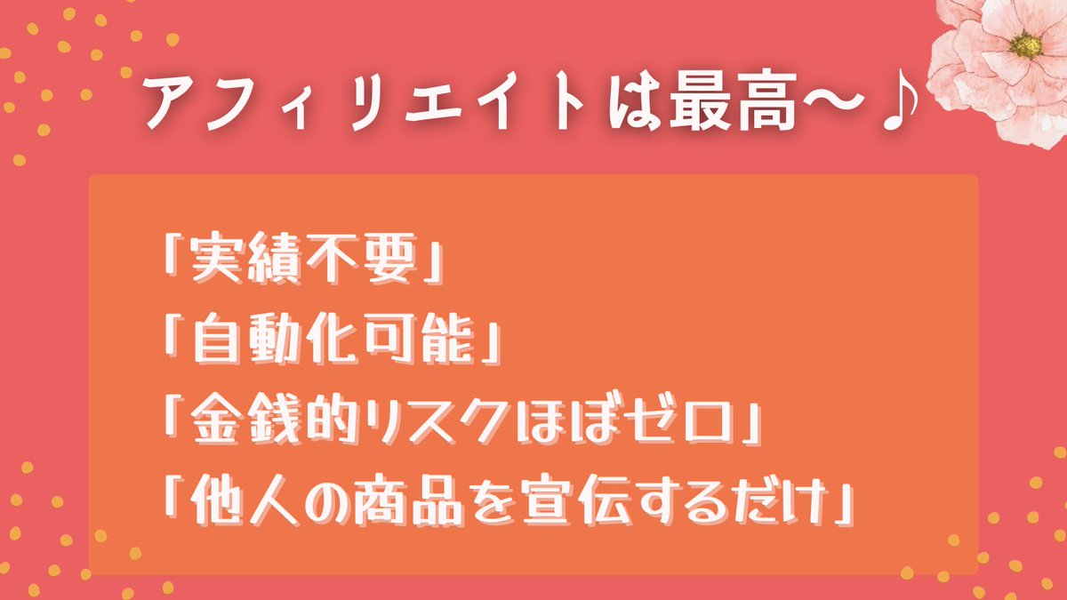 【アフィリエイトの最高なところ】
実績不要
自動化可能
商品作成不要
顧客サポート不要
金銭的リスクほぼゼロ
他人の商品を宣伝するだけ

なのでネット副業初心者にオススメしています
まずは他人の商品の宣伝で実績を作りましょう。楽天やAmazonも取り入れている最強のビジネスモデルです