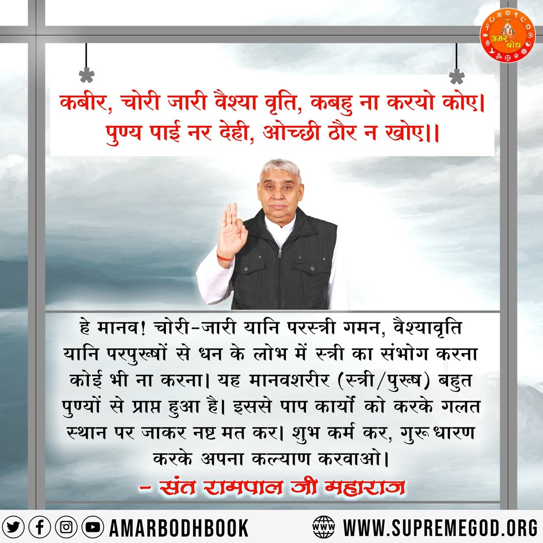 कबीर, चोरी जारी वैश्या वृति, कबहु ना करयो कोए । 
पुण्य पाई नर देही, ओच्छी ठौर न खोए ।।
#GodMorningFriday
#SantRampaljiQuotes
🌹सुनें मराठी भाषा Lokशाही ( लोकतंत्र ) चैनल पर संत रामपाल जी महाराज के मंगल प्रवचन सुबह 6:00 AM से 7:00 AM