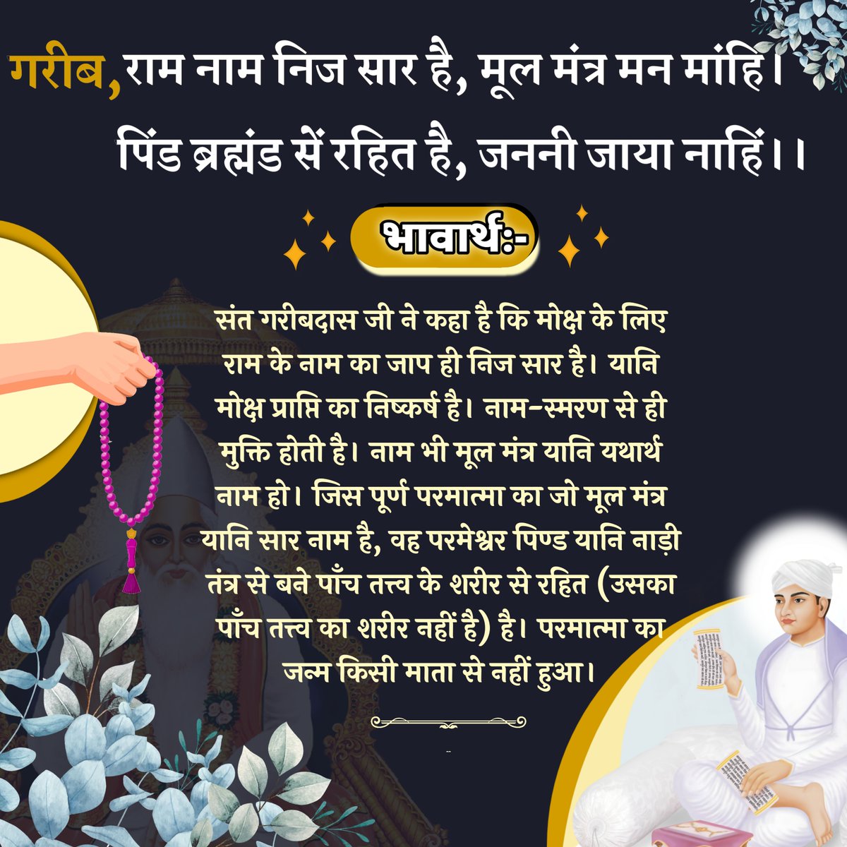 गरीब, राम नाम निज सार है, मूल मंत्र मन मांहि।
पिंड ब्रह्मंड सें रहित है, जननी जाया नाहिं।।
भावार्थ:- संत गरीबदास जी ने कहा है कि मोक्ष के लिए राम के नाम का जाप ही निज सार है। यानि मोक्ष प्राप्ति का निष्कर्ष है। नाम-स्मरण से ही मुक्ति होती है। नाम भी मूल मंत्र यानि यथार्थ नाम हो।