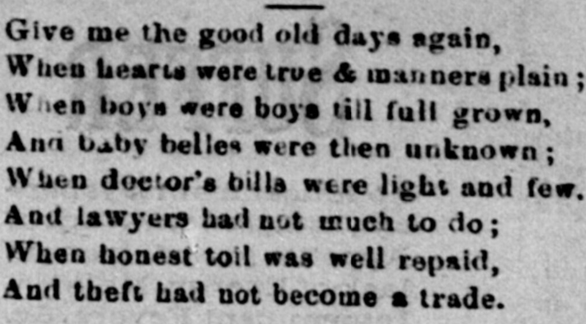 (Give me the good old days again, When hearts were true & manners plan; When boys were boys till full grown, And baby belles were then unknown; When doctor's bills were light and few. And lawyers had not much to do; When honest toil was well repaid, And theft had not become a trade.)