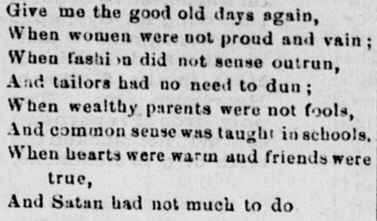 (Give me the good old days again, When women were not proud and vain; When fashion did not sense outrun, And tailors had no need to dun; When wealthy parents were not fools, And common sense was taught in schools. When hearts were warm and friends were true, And Satan had not much to do.  --"The Good Old Days", South Branch Intelligencer, 8 December 1882)