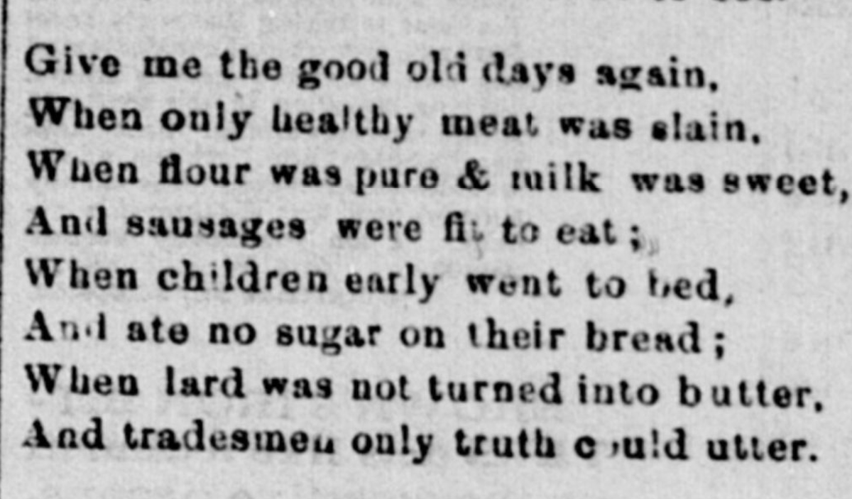 (Give me the good old days again, When only healthy meat was slain, When flour was pure & milk was sweet, And sausages were fit to eat; When children early went to bed, And ate no sugar on their bread; When lard was not turned into butter, And tradesmen only truth could utter.)