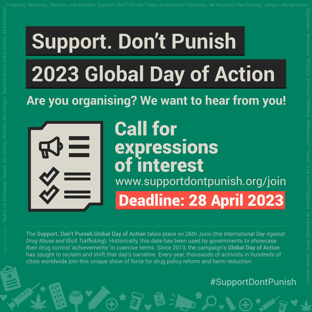 Over a green background, bordered by a long string of (small font) translations of the expression 'Support. Don't punish' in many languages. At the bottom, icons in light green of clipboard, syringes, cannabis leaves, stars, hearts, condoms, pillboxes, and loudspeakers. Text against a black background reads: Support. Don't Punish 2023 Global Day of Action'. Followed by: Are you organising? We want to hear from you!. Followed by an icon of a checklist with a loudspeaker and the text: Call for  expressions of interest, www.supportdontpunish.org/join, Deadline: 28 April 2023. Finally, the hashtag #SupportDontPunish and a long text description of the campaign (check the About page of the Support. Don't Punish website for the same description - It wouldn't fit in the alt textbox).