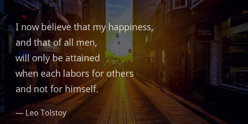 I now believe that my happiness, and that of all men, will only be attained when each labors for others and not for himself. —Leo Tolstoy
