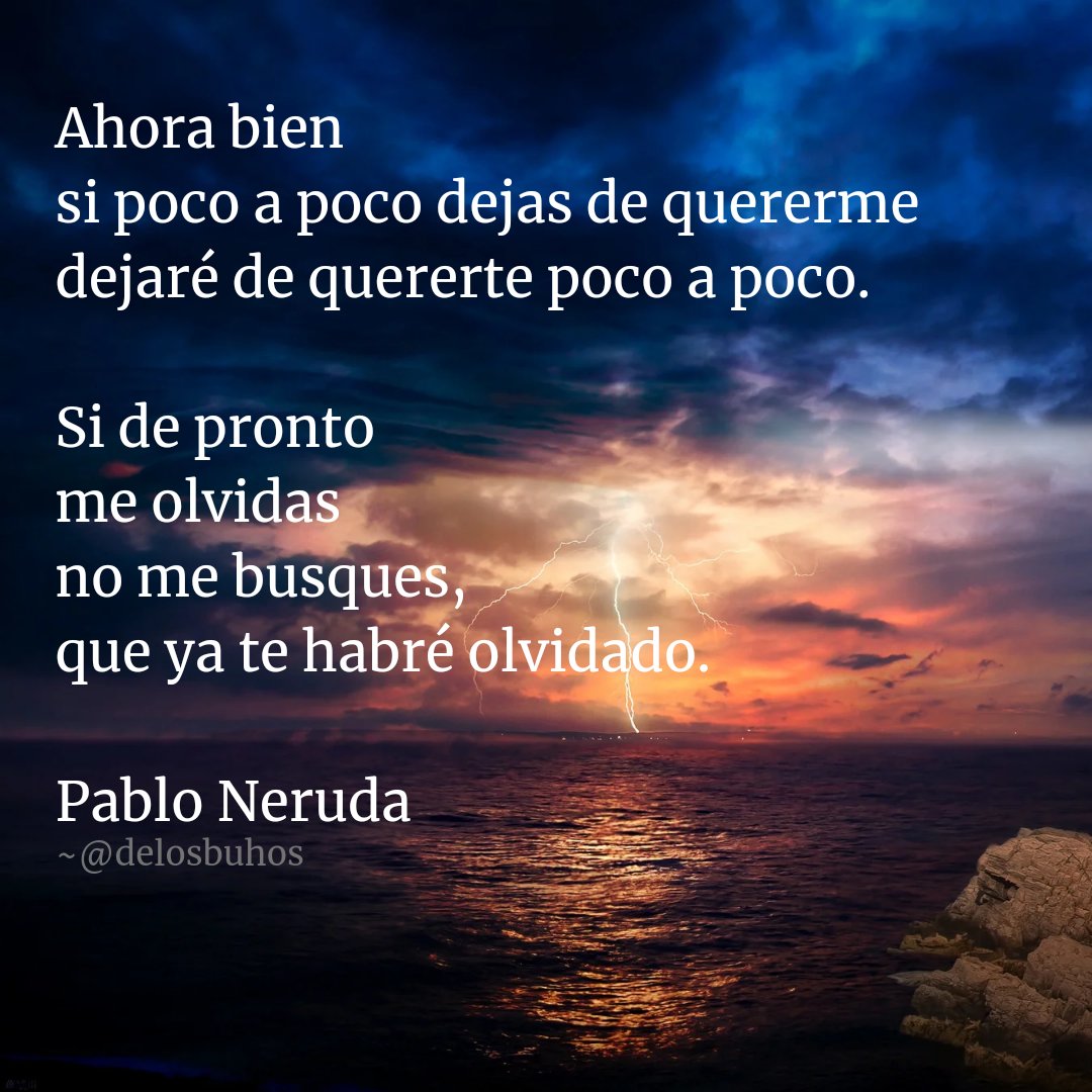 *

Ahora bien
si poco a poco dejas de quererme
dejaré de quererte poco a poco.

Si de pronto
me olvidas
no me busques,
que ya te habré olvidado.

#PabloNeruda
~
#PoesíaArgentina #PoesíaEspañola #PoesíaChilena #PoesíaVenezolana #PoesíaUruguaya #PoesíaMexicana  #Poesía #LeaPoesía