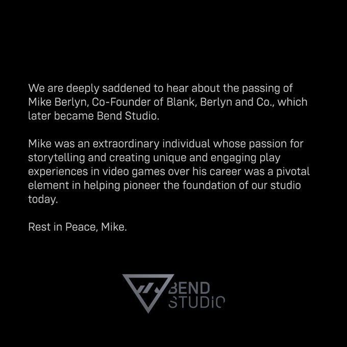 A black square image with a gray Bend Studio logo at the bottom. White text sits in the middle which reads, 

“We are deeply saddened to hear about the passing of Mike Berlyn, Co-Founder of Blank, Berlyn and Co., which later became Bend Studio.

Mike was an extraordinary individual whose passion for storytelling and creating unique and engaging play experiences in video games over his career was a pivotal element in helping pioneer the foundation of our studio today.”