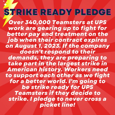 Alt text 3: Strike Ready Pledge: Over 340,000 Teamsters at UPS work are gearing up to fight for better pay and treatment on the job when their contract expires on August 1, 2023. If the company doesn't respond to their demands, they are preparing to take part in the largest strike in American history. Workers need to support each other as we fight for a better world. I'm going to be strike ready for UPS Teamsters if they decide to strike. I pledge to never cross a picket line!