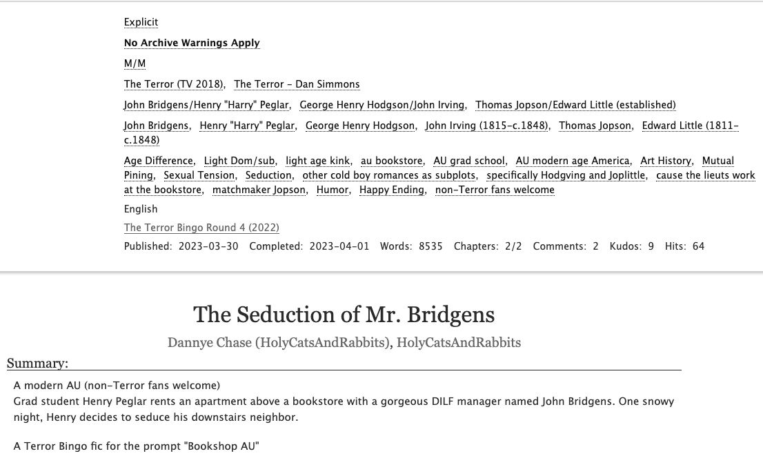 A screenshot of "The Seduction of Mr. Bridgens" by Dannye Chase/HolyCatsAndRabbits on Ao3. Rated E, no archive warnings apply, 4540 words. Both chapters posted.

John Bridgens/Henry Peglar, George Henry Hodgson/John Irving, Thomas Jopson/Edward Little (established)

Tags: 
Age Difference, Light Dom/sub, light age kink, au bookstore, AU grad school, AU modern age America, Art History, Mutual Pining, Sexual Tension, Seduction, other cold boy romances as subplots, specifically Hodgving and Joplittle, cause the lieuts work at the bookstore, matchmaker Jopson, Humor, Happy Ending, non-Terror fans welcome

A modern AU (non-Terror fans welcome)
Grad student Henry Peglar rents an apartment above a bookstore with a gorgeous DILF manager named John Bridgens. One snowy night, Henry decides to seduce his downstairs neighbor.

A Terror Bingo fic for the prompt "Bookshop AU"
