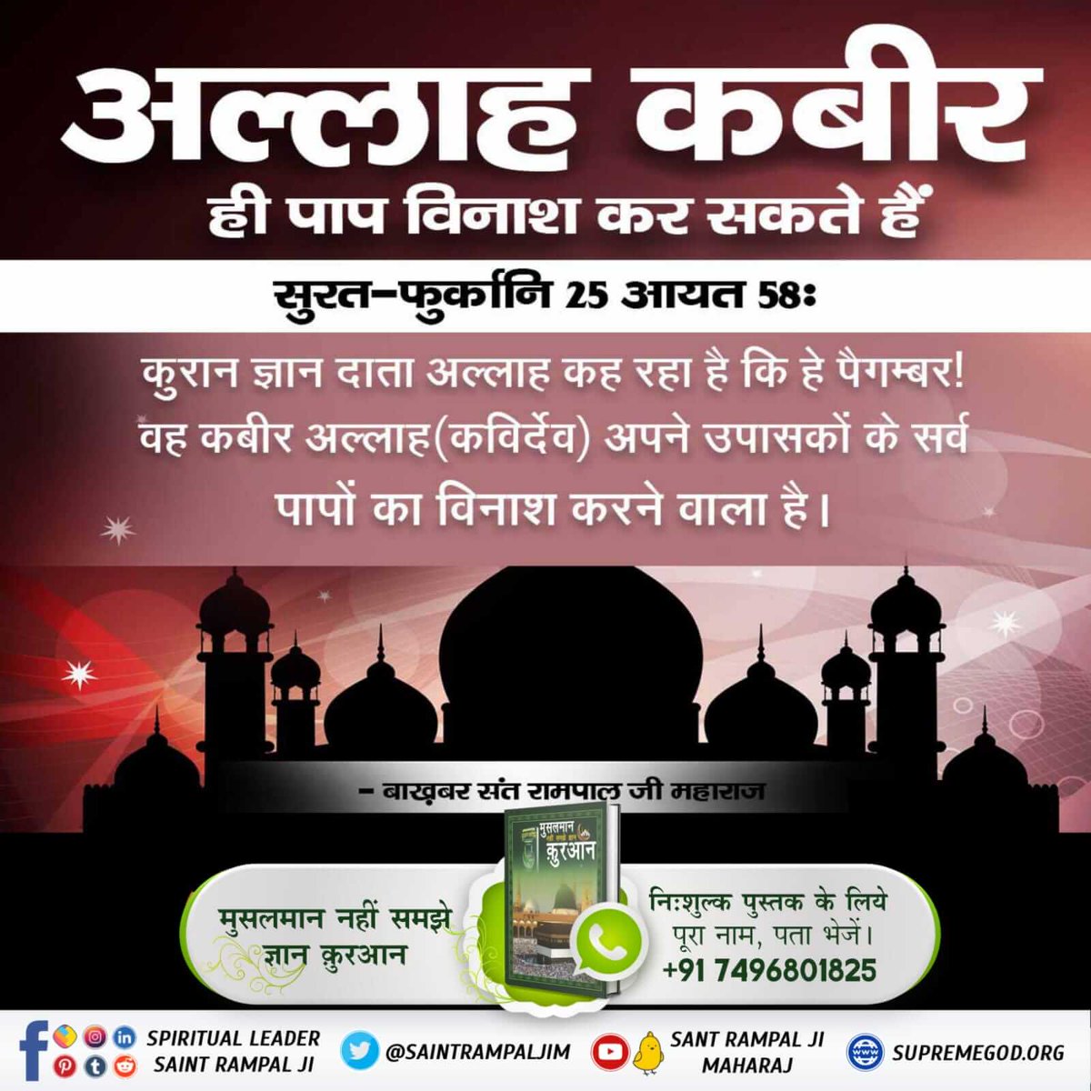 #True_Allah_Kabir
पवित्र कुरानशरीफ सुरत-फुर्कानि नं. 25 आयत 58 व तवक्कल् अलल् हरिूल्लजी ला यमूतु व सब्बिह् बिहम्दिही व कफा बिही बिजुनूबि अिबादिही खबीरा(कबीरा)।58।
हजरतमुहम्मद जी जिसे अपना प्रभु मानते हैं वह कुरान ज्ञानदाता अल्लाह(प्रभु)किसी और पूर्ण प्रभु की तरफ संकेत कर रहा है।