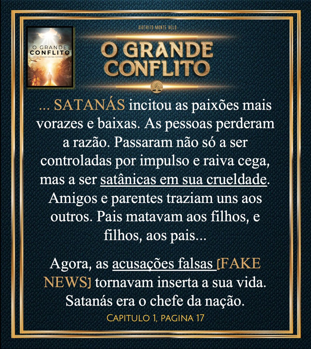 "...SATANÁS incitou as paixões mais vorazes e baixas. As pessoas perderam a razão. Amigos e parentes traziam uns aos outros. Pais matavam aos filhos, e filhos, aos pais...
Agora, as acusações falsas [FAKE] tornavam inserta a sua vida.Satanás era o chefe da nação"
#OGrandeConflito