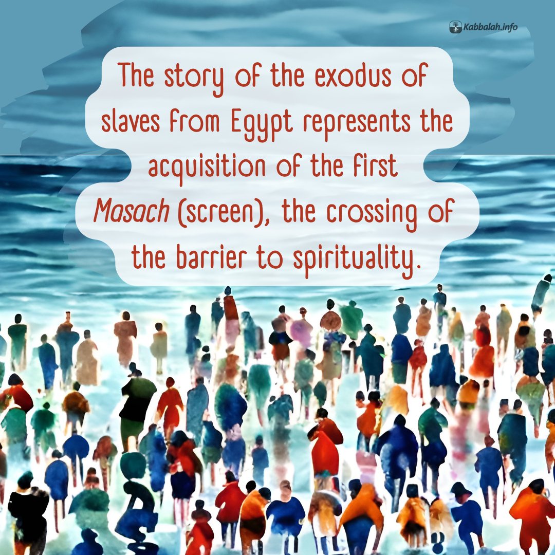 The story of the exodus of slaves from Egypt represents the acquisition of the first Masach (screen), the crossing of the barrier to spirituality.

#kabbalahquote #spiritualquote #kabbalahinfo #authentickabbalah #pesach #exodus #screen #barrier #corporealworld #spiritualworld