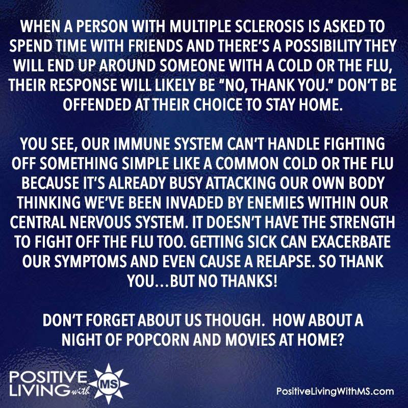 When a person with Multiple Sclerosis is asked to spend time with friends and there’s a possibility they will end up around someone with a cold or the flu, their response will likely be “No, thank you.” Don’t be offended at their choice to stay home.