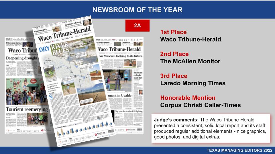 NEWSROOM OF THE YEAR 2A
1st Place: Waco Tribune-Herald
2nd Place: The McAllen Monitor
3rd Place: Laredo Morning Times
Honorable Mention: Corpus Christi Caller-Times