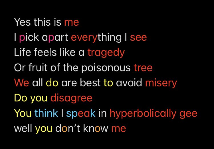 Yes this is me 
I pick apart everything I see
Life feels like a tragedy 
Or fruit of the poisonous tree 
We all do are best to avoid misery
Do you disagree 
You think I speak in hyperbolically gee well you don’t know me
