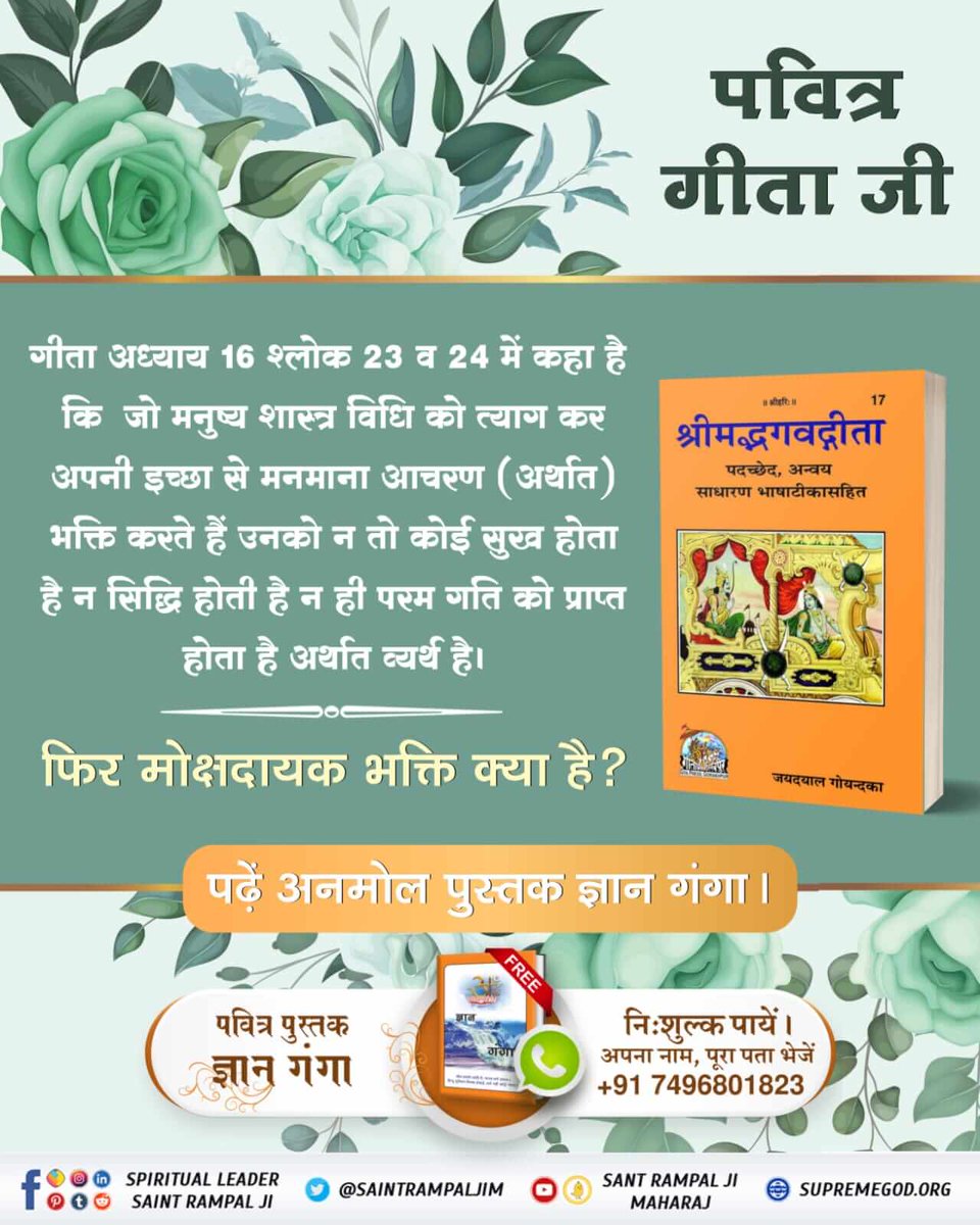 #HiddenSecretsInGitaगीता अध्याय 16 श्लोक 23 व 24 में कहा है कि जो मनुष्य शास्त्र विधि को त्याग कर अपनी इच्छा से भक्ति करते हैं उनको न तो कोई सुख होता है न सिद्धि होती है न ही परम गति को प्राप्त होता है अर्थात व्यर्थ है।
फिर मोक्षदायक भक्ति क्या है? 
पुस्तक ज्ञान गंगा।