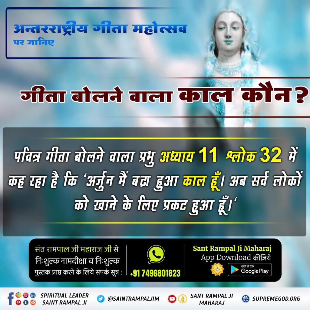 #HiddenSecretsInGita
गीता बोलने वाला काल कौन ?
पवित्र गीता बोलने वाला प्रभु अध्याय 11 श्लोक 32 में कह रहा है कि 'अर्जुन मैं बढा हुआ काल हूँ। अब सर्व लोकों को खाने के लिए प्रकट हुआ हूँ।'
पवित्र ग्रंथ 
"ज्ञान - गंगा"
अवश्य पढ़ें।
ALL DOUBTS WILL BE CLEARED