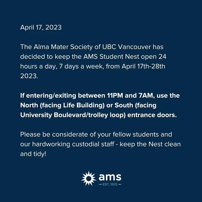 April 17th, 2023: Nest open 24/7 for exam season. The Alma Mater Society of UBC Vancouver has decided to keep the AMS Student Nest open 24 hours a day, 7 days a week, from April 17th-28th 2023. If entering/exiting between 11PM and 7AM, use the North (facing Life Building) or South (facing University Boulevard/trolley loop) entrance doors. Please be considerate of your fellow students and our hardworking custodial staff - keep the Nest clean and tidy!