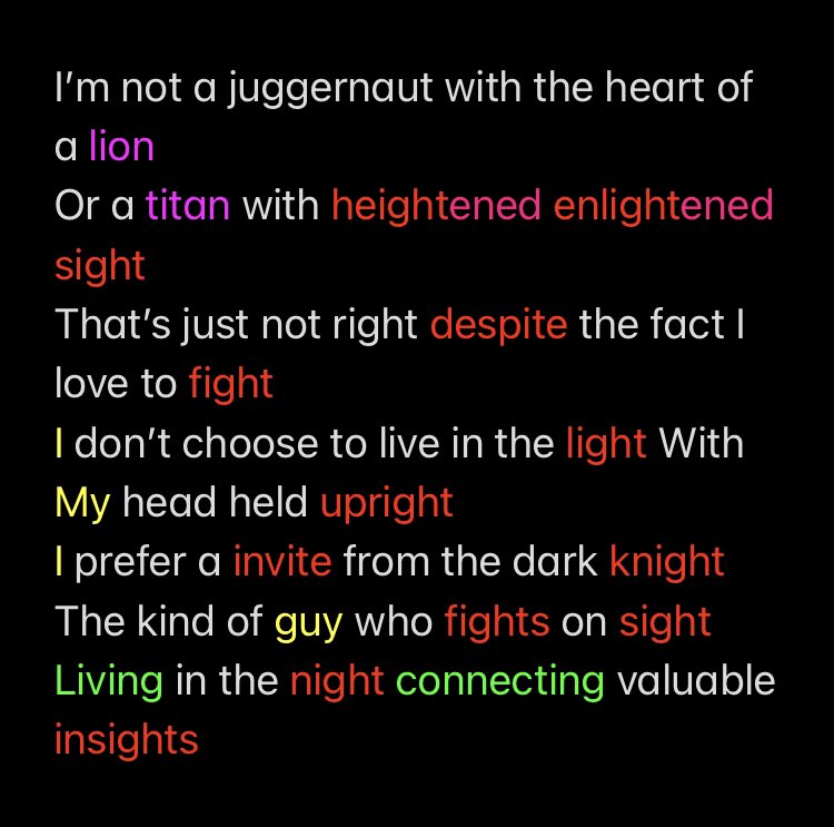 I’m not a juggernaut with the heart of a lion 
Or a titan with heightened enlightened sight 
That’s just not right despite the fact I love to fight 
I don’t choose to live in the light With My head held upright 
I prefer a invite from the dark knight 
The kind of guy who fights