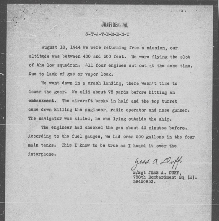 ‘August 18, 1944 we were returning from a mission, our altitude was between 400 and 500 feet. We were flying the slot of the low squadron. All four engines cut out at the same time. Due to lack of gas or vapour lock. We went down in a crash landing, there wasn’t time to lower the