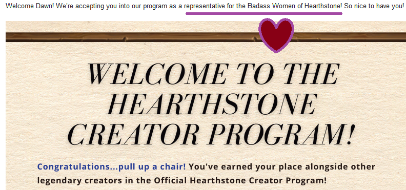 Welcome Dawn! We're accepting you into our program as a representative for the Badass Women of Hearthstone! So nice to have you! Welcome to the Hearthstone creator program! Congratulations, pull up a chair! You've earned your place alongside other legendary creators in the Official Hearthstone Creator Program!