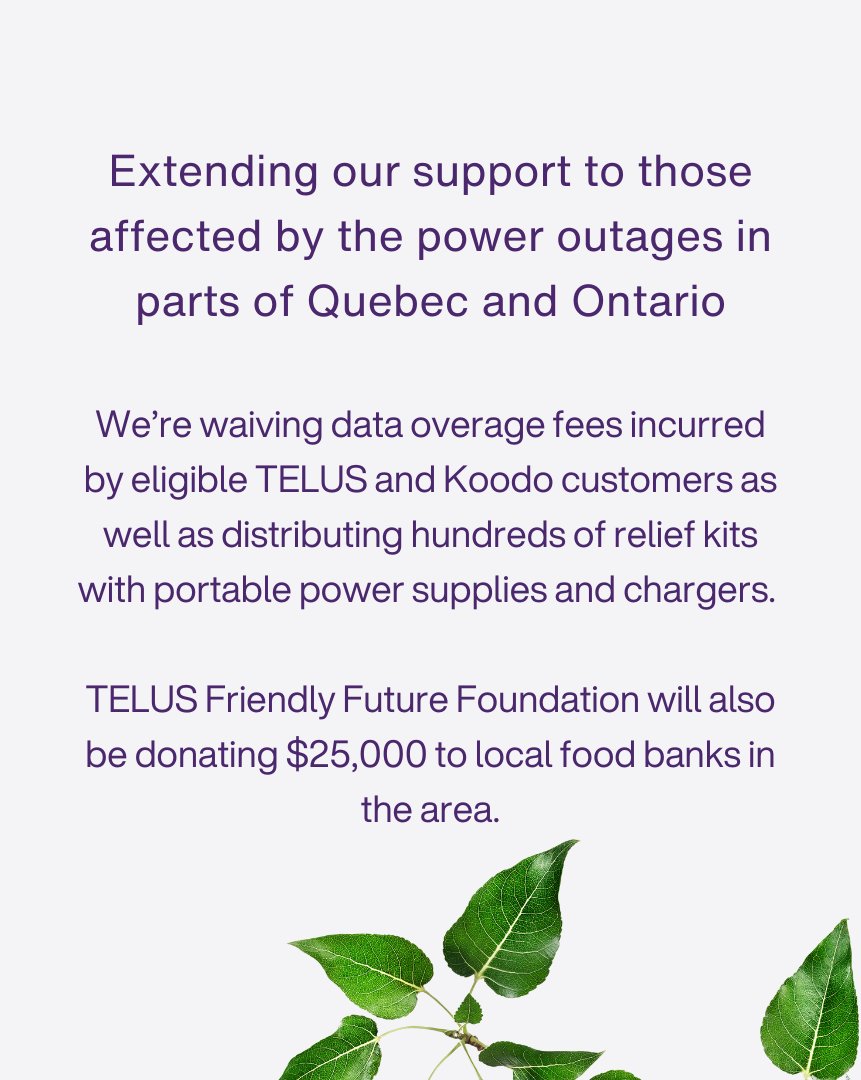 Following the widespread power outages and severe weather conditions in parts of Quebec and Ontario, we’re offering our full support to those affected. Along with waiving data overage fees, providing emergency kits and donating $25,000 from TELUS <a href="/FriendlyFuture/">TELUS Friendly Future Foundation</a> Foundation to