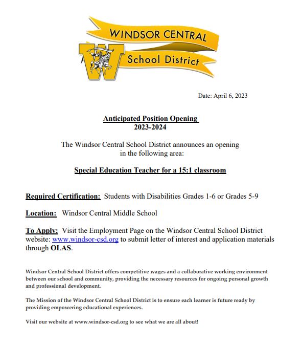 The Windsor CSD has an opening for a special education teacher for a 15:1 classroom. To apply, visit the Employment Page on the Windsor Central School District website, windsor-csd.org, to submit letter of interest and application materials through OLAS.